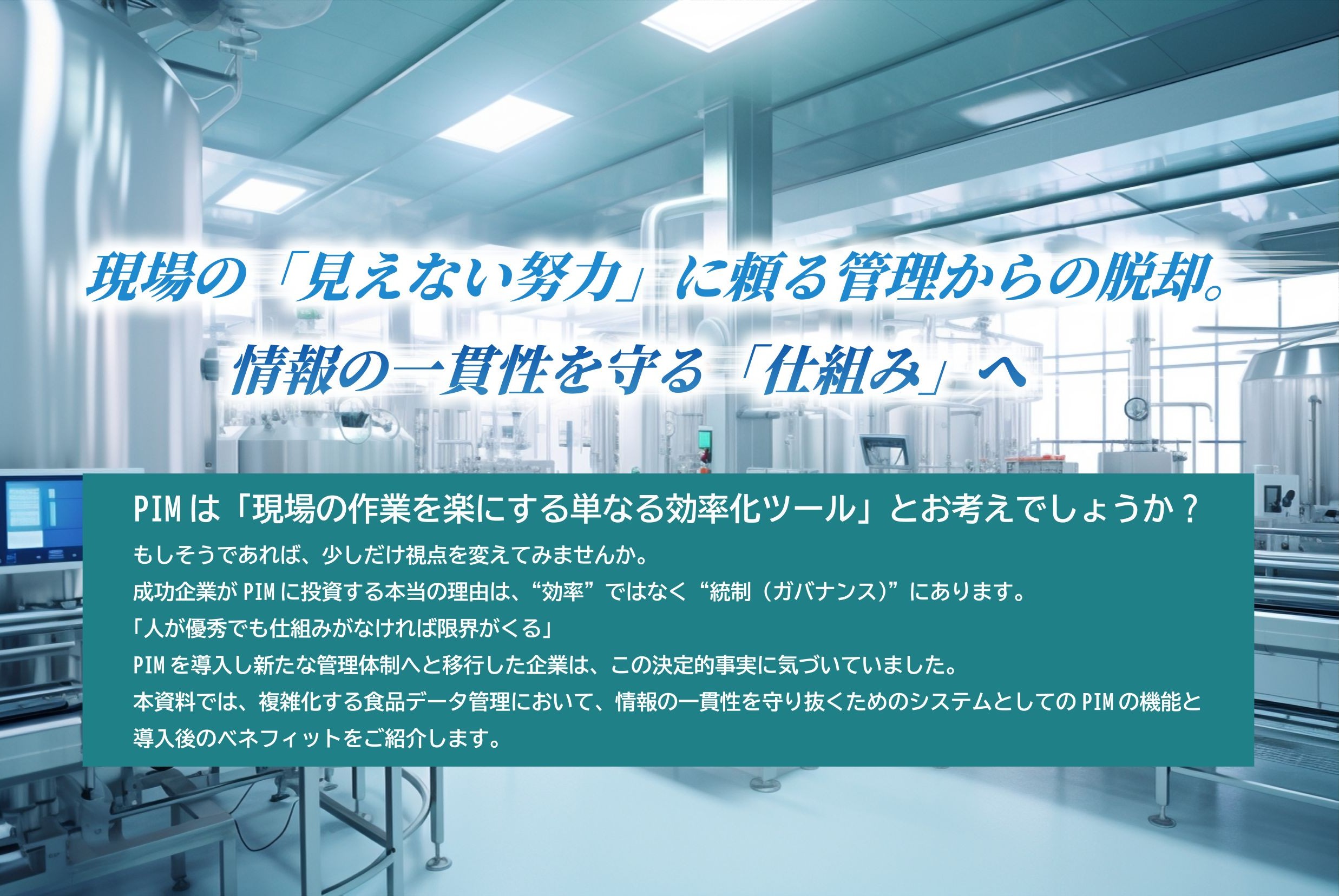 ホワイトペーパーの見本。現場の「見えない努力」に頼る管理からの脱却。情報の一貫性を守る「仕組み」へ　PIMは「現場の作業を楽にする単なる効率化ツール」とお考えでしょうか？もしそうであれば、少しだけ視点を変えてみませんか。成功企業がPIMに投資する本当の理由は、"効率"ではなく"統制(ガバナンス)"にあります。「人が優秀でも仕組みがなければ限界がくる」PIMを導入し新たな管理体制へと移行した企業は、この決定的事実に気づいていました。本資料では、複雑化する食品データ管理において、情報の一貫性を守り抜くためのシステムとしてのPIMの機能と導入後のベネフィットをご紹介します。