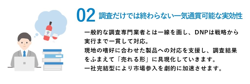 2.調査だけでは終わらない、一気貫通可能な実効性。一般的な調査専門業者とは一線を画し、DNPは販路開拓での商談、獲得までを対応。現地の嗜好に合わせた製品への対応を支援し、「売れる形」に具現化していきます。