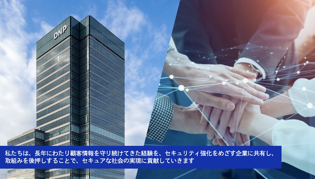 私たちは、長年にわたり顧客情報を守り続けてきた経験を、セキュリティ強化をめざす企業に共有し、取組みを後押しすることで、セキュアな社会の実現に貢献していきます