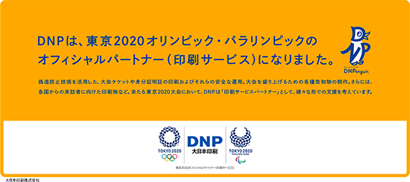 広告の内容:DNPは、東京2020オリンピック・パラリンピック競技大会のオフィシャルパートナー(印刷サービス)になりました。偽造防止技術を活用した、大会チケットや身分証明書の印刷およびそれらの安全な運用。大会を盛り上げるための各種告知物の制作。さらには、各国からの来訪者に向けた印刷物など。来たる東京2020大会において、DNPは「印刷サービスパートナー」として、様々な形で支援を考えています。