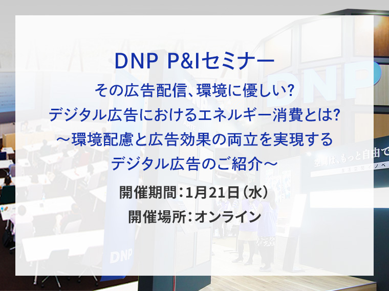 DNP P&Iセミナー その広告配信、環境に優しい？デジタル広告におけるエネルギー消費とは？～環境配慮と広告効果の両立を実現するデジタル広告のご紹介～告知画像　開催期間1月21日水曜日　開催場所オンライン　別ウィンドウで開きます