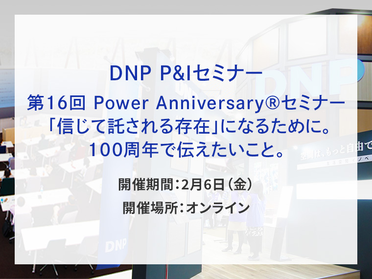 DNP P&Iセミナー　第16回 Power Anniversary（R）セミナー 「信じて託される存在」になるために。100周年で伝えたいこと。告知画像　開催期間2月6日金曜日　開催場所オンライン　別ウィンドウで開きます
