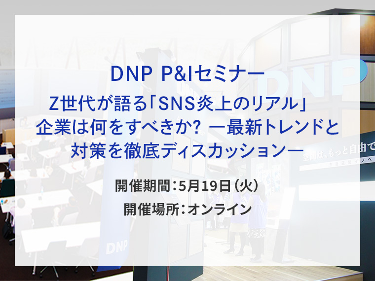 DNP P&Iセミナー Z世代が語る「SNS炎上のリアル」　企業は何をすべきか？ ―最新トレンドと対策を徹底ディスカッション―告知画像　開催期間5月19日火曜日　開催場所オンライン　別ウィンドウで開きます
