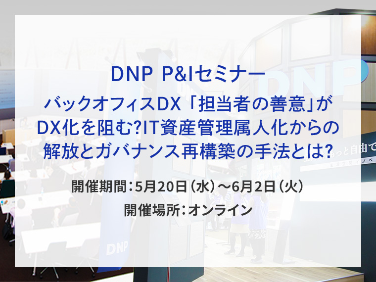 DNP P&Iセミナー バックオフィスDX 「担当者の善意」がDX化を阻む？IT資産管理属人化からの解放とガバナンス再構築の手法とは？告知画像　開催期間5月20日水曜日から6月2日火曜日　開催場所オンライン　別ウィンドウで開きます