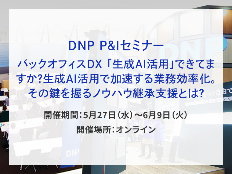 DNP P&Iセミナー バックオフィスDX 「生成AI活用」できてますか？生成AI活用で加速する業務効率化。その鍵を握るノウハウ継承支援とは？告知画像　開催期間5月27日水曜日から6月9日火曜日　開催場所オンライン　別ウィンドウで開きます