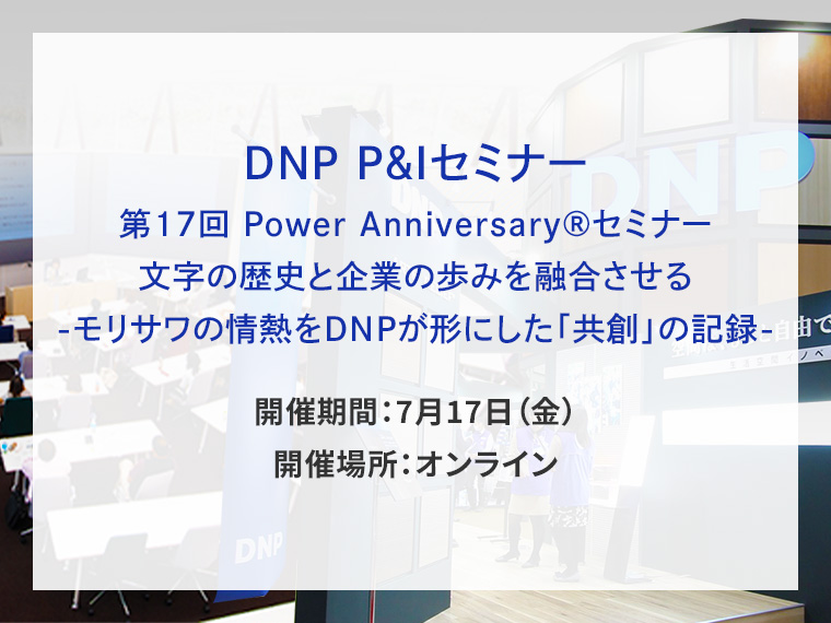 DNP P&Iセミナー 第17回 Power Anniversary&reg;セミナー 文字の歴史と企業の歩みを融合させる-モリサワの情熱をDNPが形にした「共創」の記録-告知画像　開催期間7月17日金曜日　開催場所オンライン　別ウィンドウで開きます
