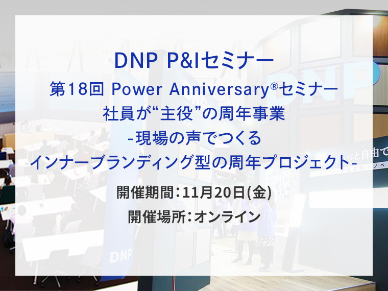 DNP P&Iセミナー　第18回 Power Anniversary&reg;セミナー　社員が&ldquo;主役&rdquo;の周年事業 -現場の声でつくるインナーブランディング型の周年プロジェクト- 告知画像　開催期間　11月20日（金）　開催場所　オンライン　別ウィンドウで開きます