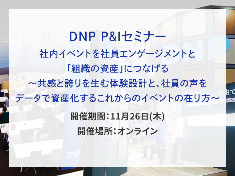 DNP P&Iセミナー 社内イベントを社員エンゲージメントと「組織の資産」につなげる～共感と誇りを生む体験設計と、社員の声をデータで資産化するこれからのイベントの在り方～ 告知画像　開催期間　11月26日（木）　開催場所　オンライン　別ウィンドウで開きます