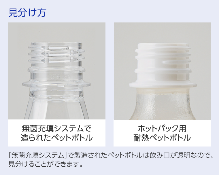 無菌充填システムで造られたペットボトル,ホットパック用耐熱ペットボトル,「無菌充填システム」で製造されたペットボトルは飲み口が透明なので、見分けることができます。